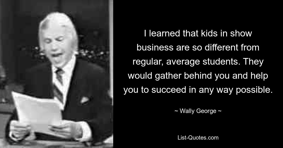 I learned that kids in show business are so different from regular, average students. They would gather behind you and help you to succeed in any way possible. — © Wally George