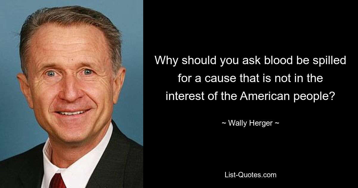 Why should you ask blood be spilled for a cause that is not in the interest of the American people? — © Wally Herger