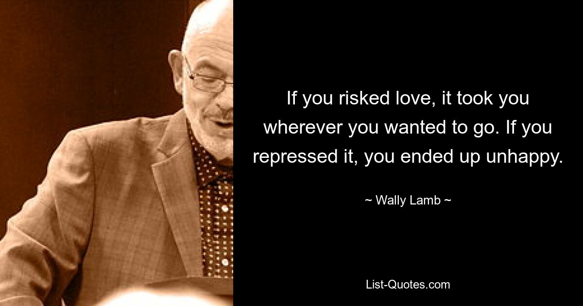 If you risked love, it took you wherever you wanted to go. If you repressed it, you ended up unhappy. — © Wally Lamb