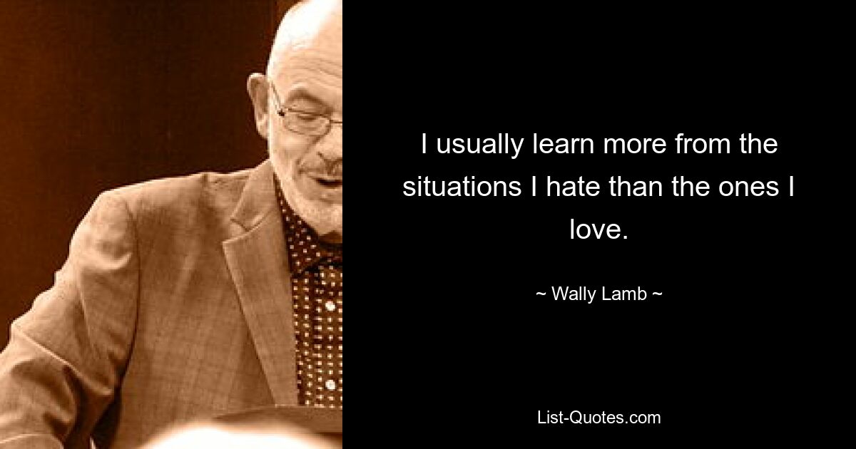 I usually learn more from the situations I hate than the ones I love. — © Wally Lamb