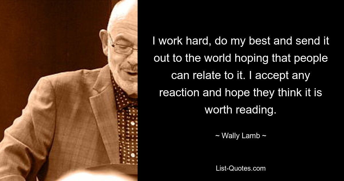 I work hard, do my best and send it out to the world hoping that people can relate to it. I accept any reaction and hope they think it is worth reading. — © Wally Lamb