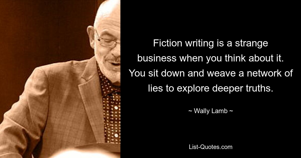 Fiction writing is a strange business when you think about it. You sit down and weave a network of lies to explore deeper truths. — © Wally Lamb