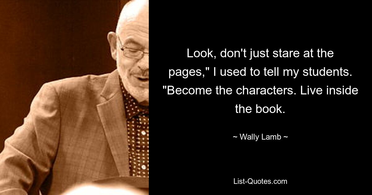 Look, don't just stare at the pages," I used to tell my students. "Become the characters. Live inside the book. — © Wally Lamb