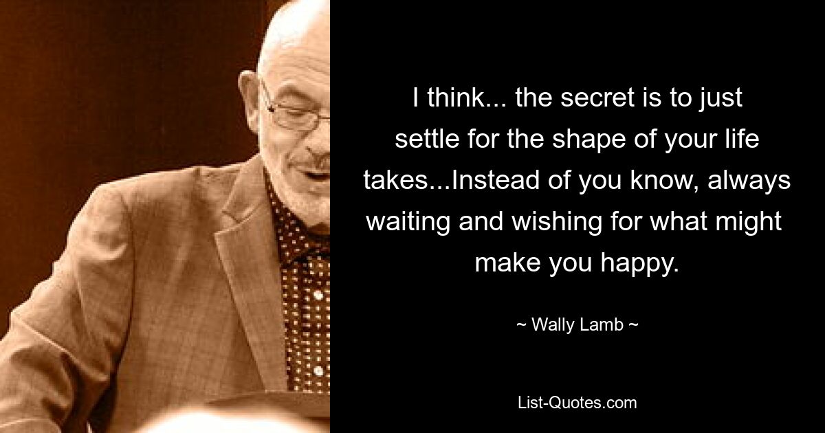 I think... the secret is to just settle for the shape of your life takes...Instead of you know, always waiting and wishing for what might  make you happy. — © Wally Lamb