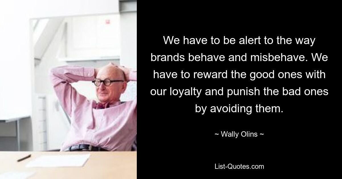 We have to be alert to the way brands behave and misbehave. We have to reward the good ones with our loyalty and punish the bad ones by avoiding them. — © Wally Olins