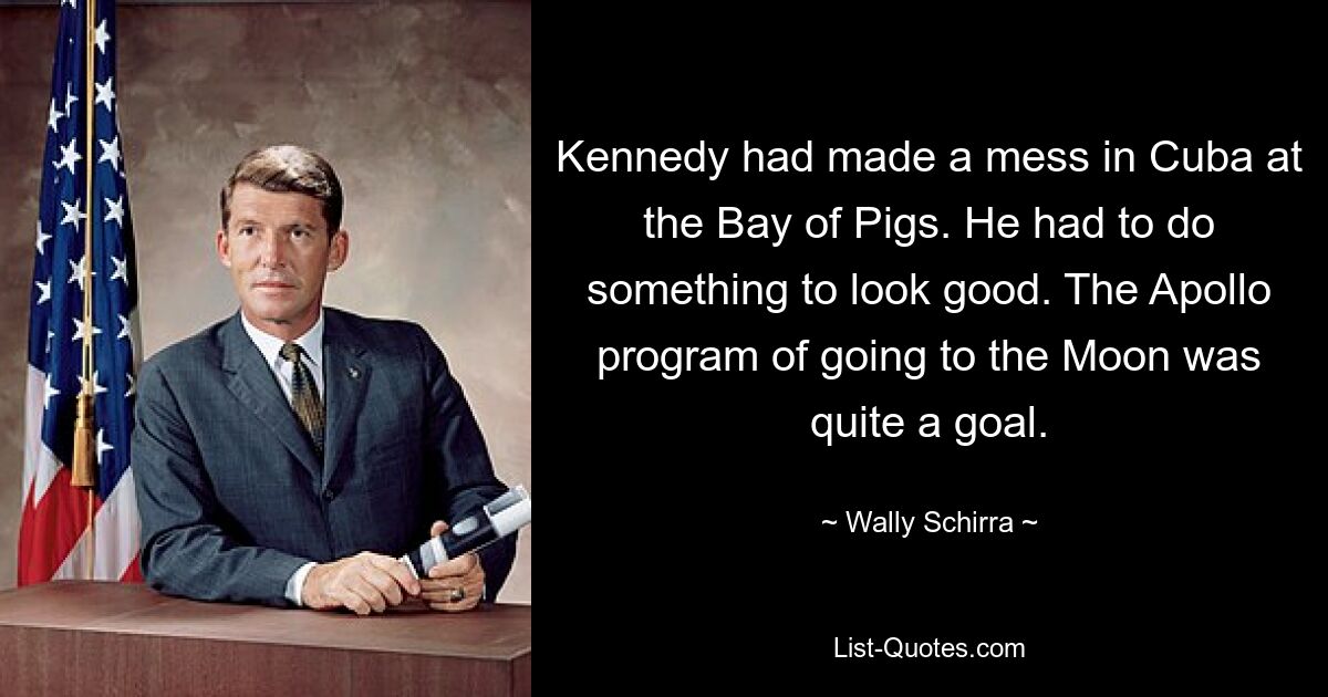 Kennedy had made a mess in Cuba at the Bay of Pigs. He had to do something to look good. The Apollo program of going to the Moon was quite a goal. — © Wally Schirra