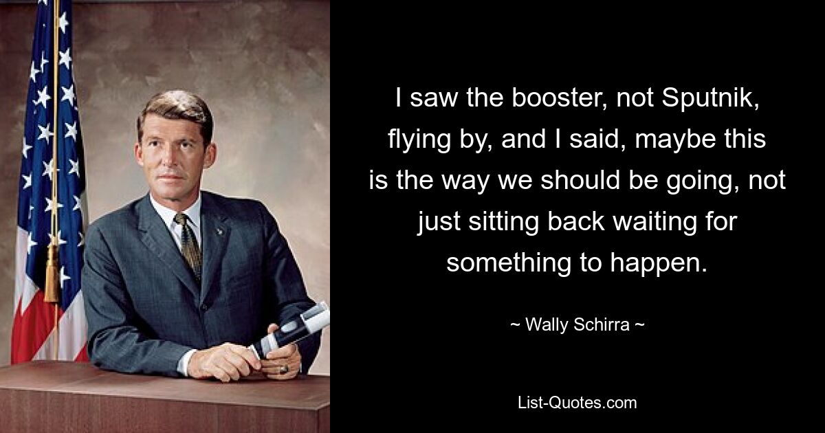 I saw the booster, not Sputnik, flying by, and I said, maybe this is the way we should be going, not just sitting back waiting for something to happen. — © Wally Schirra