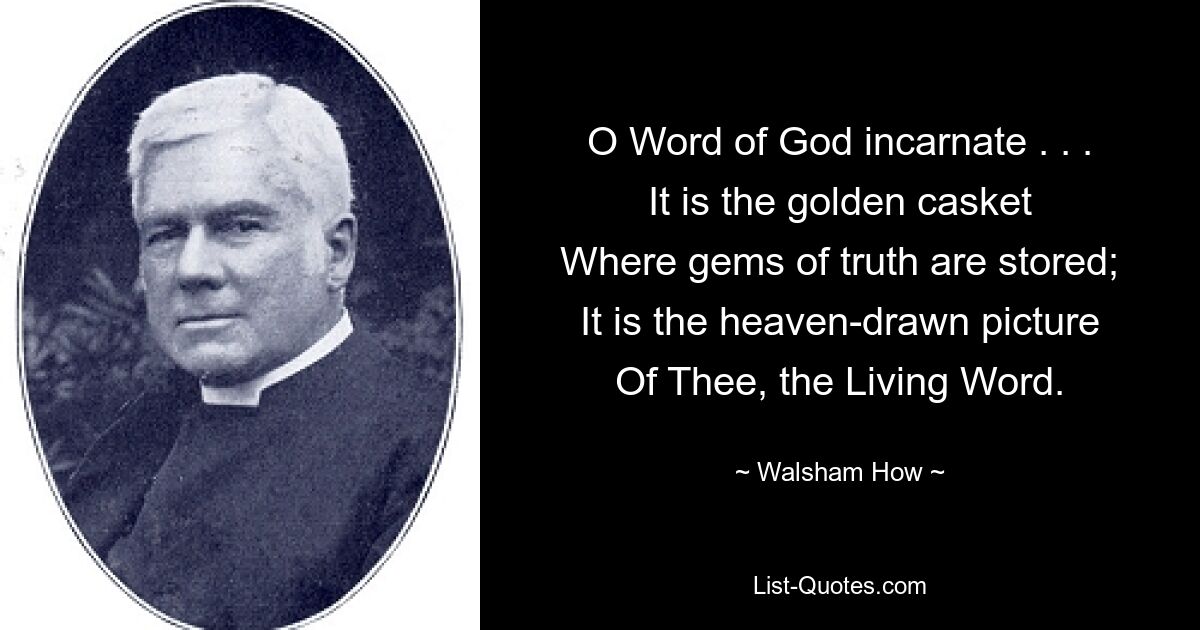 O Word of God incarnate . . .
It is the golden casket
Where gems of truth are stored;
It is the heaven-drawn picture
Of Thee, the Living Word. — © Walsham How