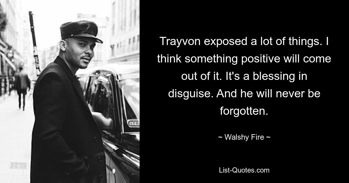 Trayvon exposed a lot of things. I think something positive will come out of it. It's a blessing in disguise. And he will never be forgotten. — © Walshy Fire