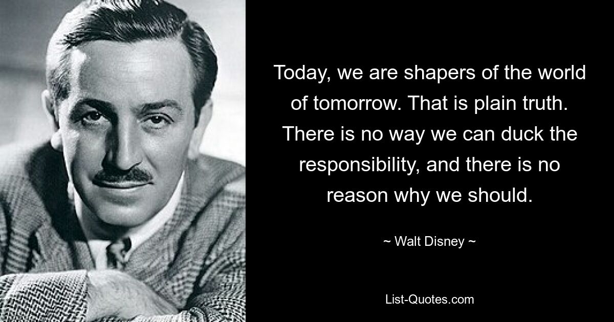 Today, we are shapers of the world of tomorrow. That is plain truth. There is no way we can duck the responsibility, and there is no reason why we should. — © Walt Disney