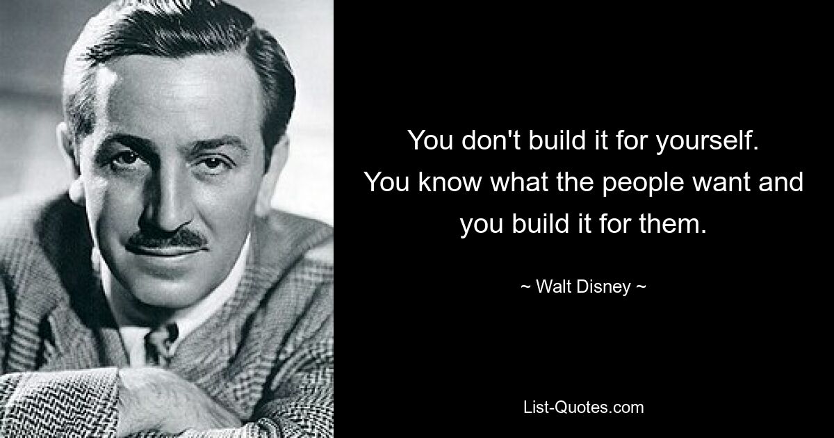 You don't build it for yourself. You know what the people want and you build it for them. — © Walt Disney