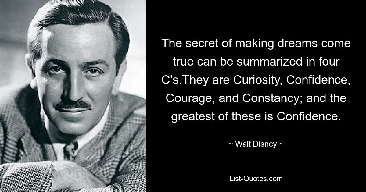 The secret of making dreams come true can be summarized in four C's.They are Curiosity, Confidence, Courage, and Constancy; and the greatest of these is Confidence. — © Walt Disney