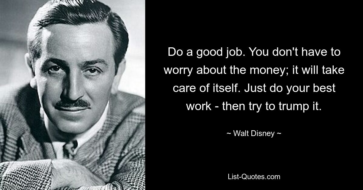 Do a good job. You don't have to worry about the money; it will take care of itself. Just do your best work - then try to trump it. — © Walt Disney