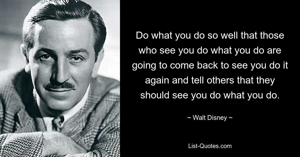 Do what you do so well that those who see you do what you do are going to come back to see you do it again and tell others that they should see you do what you do. — © Walt Disney