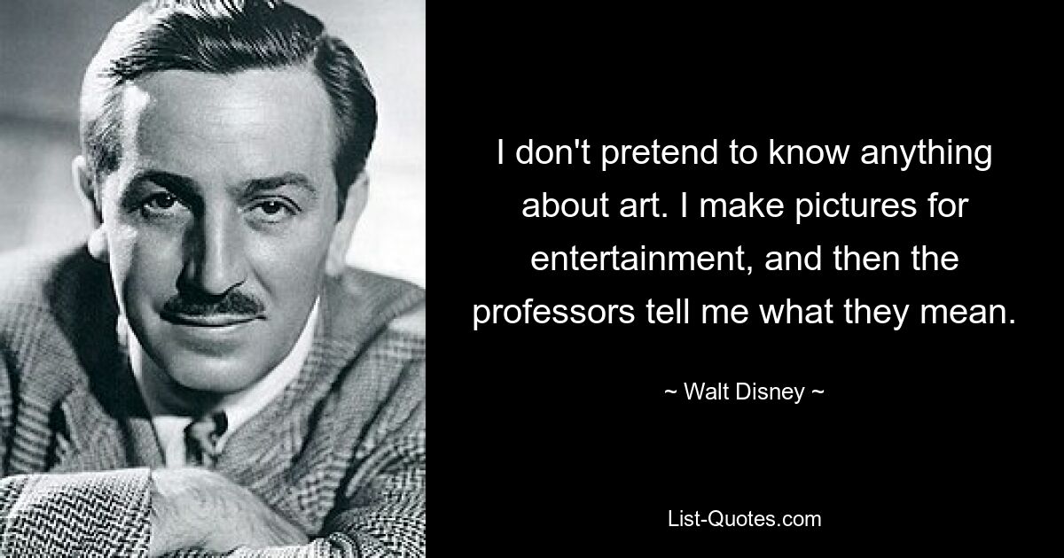 I don't pretend to know anything about art. I make pictures for entertainment, and then the professors tell me what they mean. — © Walt Disney