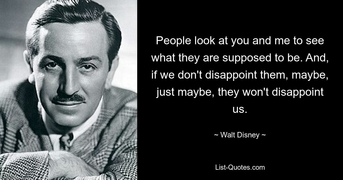 People look at you and me to see what they are supposed to be. And, if we don't disappoint them, maybe, just maybe, they won't disappoint us. — © Walt Disney