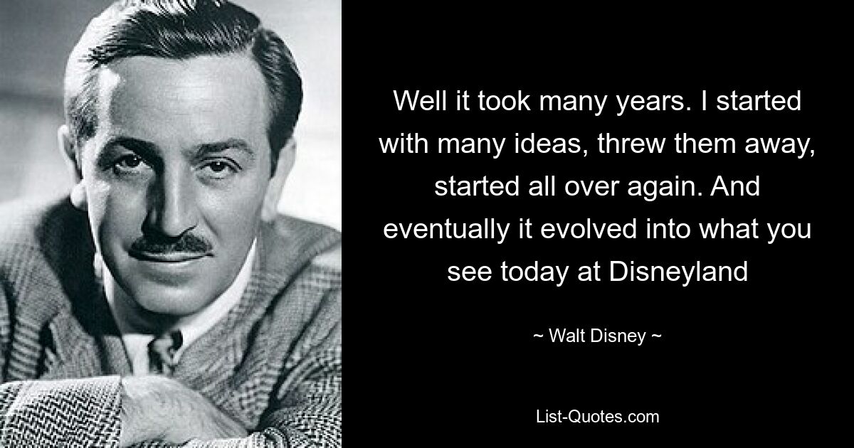 Well it took many years. I started with many ideas, threw them away, started all over again. And eventually it evolved into what you see today at Disneyland — © Walt Disney