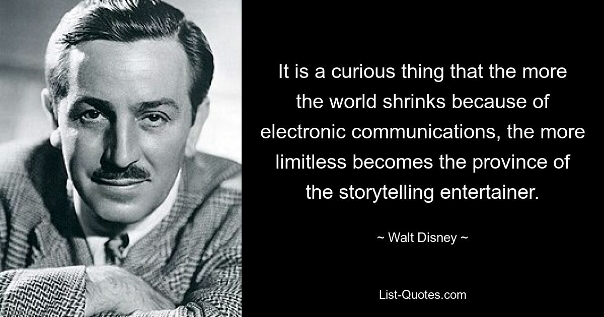 It is a curious thing that the more the world shrinks because of electronic communications, the more limitless becomes the province of the storytelling entertainer. — © Walt Disney