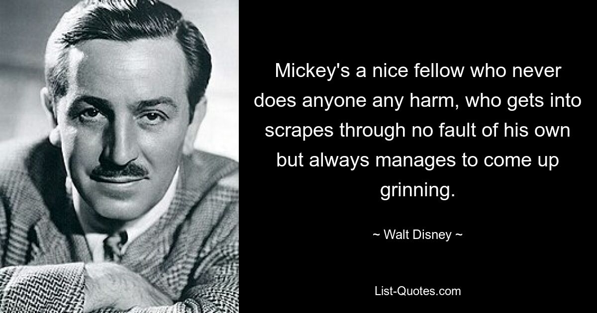 Mickey's a nice fellow who never does anyone any harm, who gets into scrapes through no fault of his own but always manages to come up grinning. — © Walt Disney