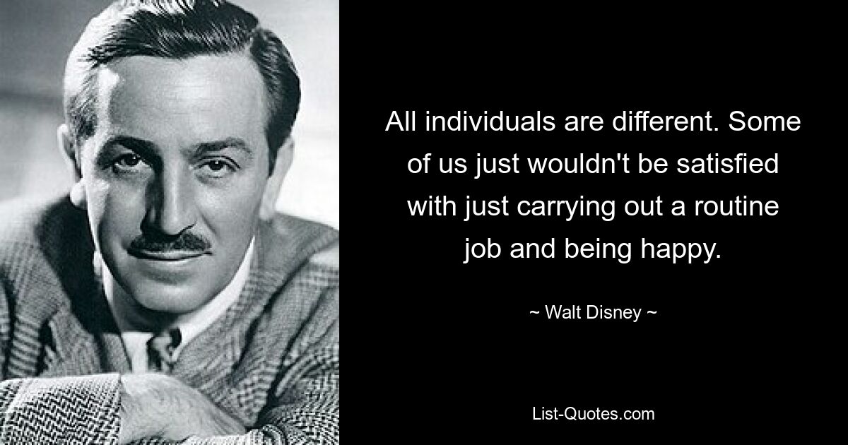 All individuals are different. Some of us just wouldn't be satisfied with just carrying out a routine job and being happy. — © Walt Disney