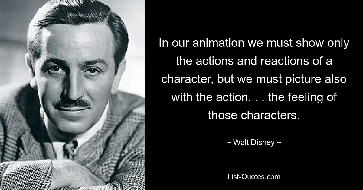 In our animation we must show only the actions and reactions of a character, but we must picture also with the action. . . the feeling of those characters. — © Walt Disney