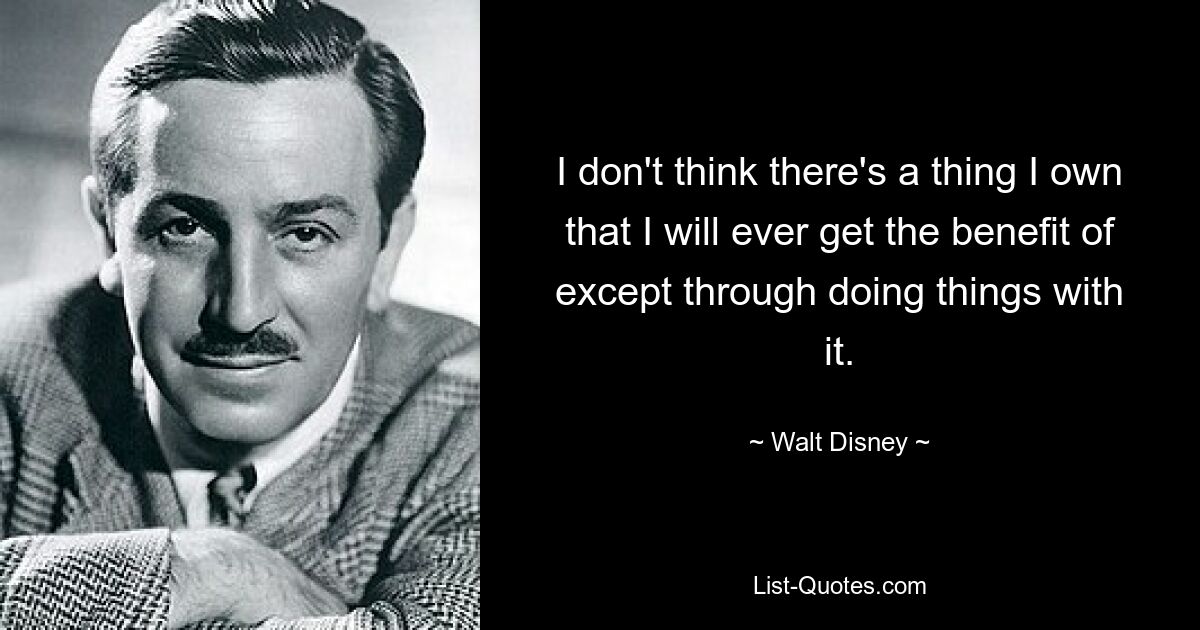 I don't think there's a thing I own that I will ever get the benefit of except through doing things with it. — © Walt Disney