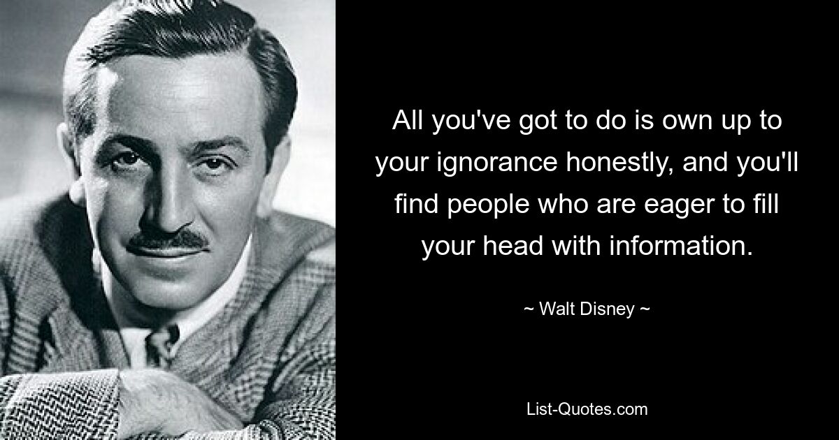 All you've got to do is own up to your ignorance honestly, and you'll find people who are eager to fill your head with information. — © Walt Disney