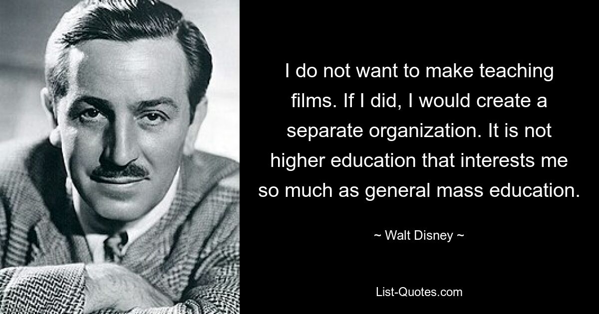 I do not want to make teaching films. If I did, I would create a separate organization. It is not higher education that interests me so much as general mass education. — © Walt Disney