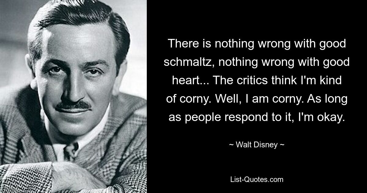 There is nothing wrong with good schmaltz, nothing wrong with good heart... The critics think I'm kind of corny. Well, I am corny. As long as people respond to it, I'm okay. — © Walt Disney