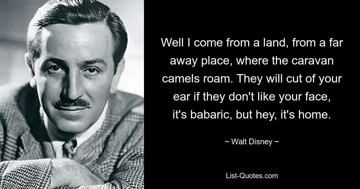 Well I come from a land, from a far away place, where the caravan camels roam. They will cut of your ear if they don't like your face, it's babaric, but hey, it's home. — © Walt Disney