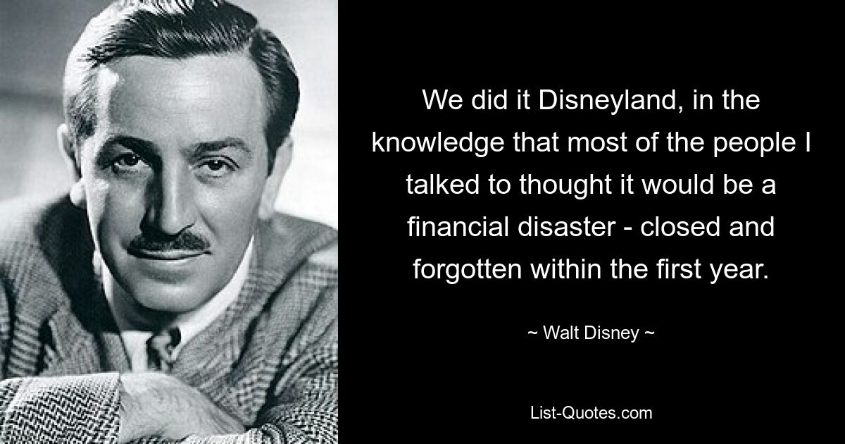 We did it Disneyland, in the knowledge that most of the people I talked to thought it would be a financial disaster - closed and forgotten within the first year. — © Walt Disney