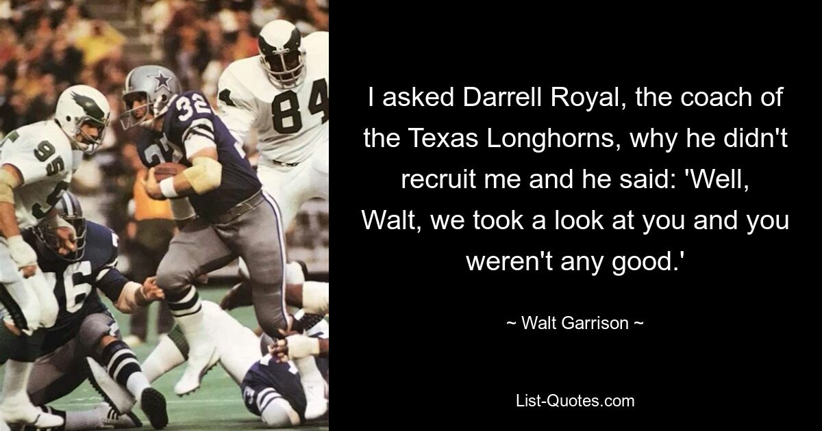 I asked Darrell Royal, the coach of the Texas Longhorns, why he didn't recruit me and he said: 'Well, Walt, we took a look at you and you weren't any good.' — © Walt Garrison