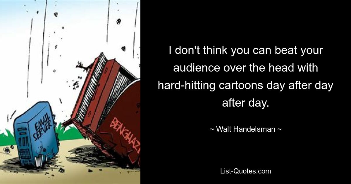 I don't think you can beat your audience over the head with hard-hitting cartoons day after day after day. — © Walt Handelsman