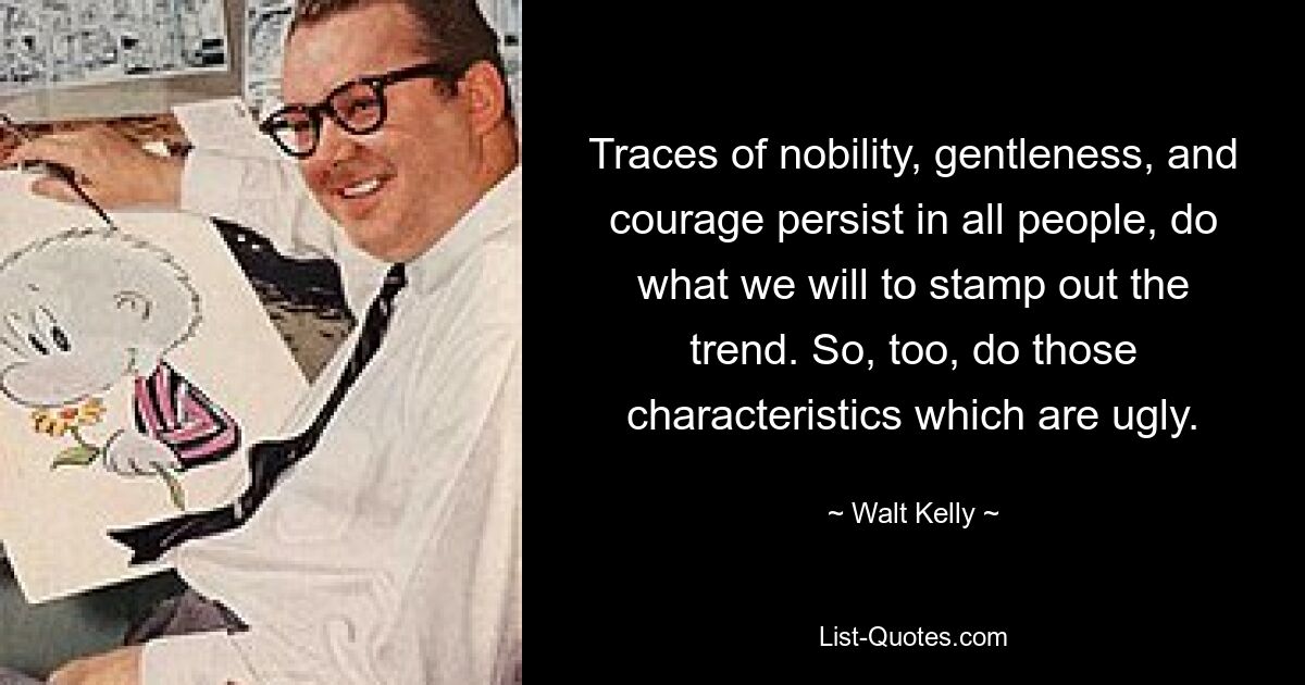 Traces of nobility, gentleness, and courage persist in all people, do what we will to stamp out the trend. So, too, do those characteristics which are ugly. — © Walt Kelly