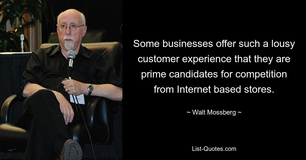 Some businesses offer such a lousy customer experience that they are prime candidates for competition from Internet based stores. — © Walt Mossberg