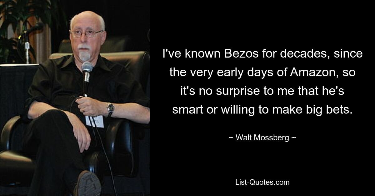 I've known Bezos for decades, since the very early days of Amazon, so it's no surprise to me that he's smart or willing to make big bets. — © Walt Mossberg