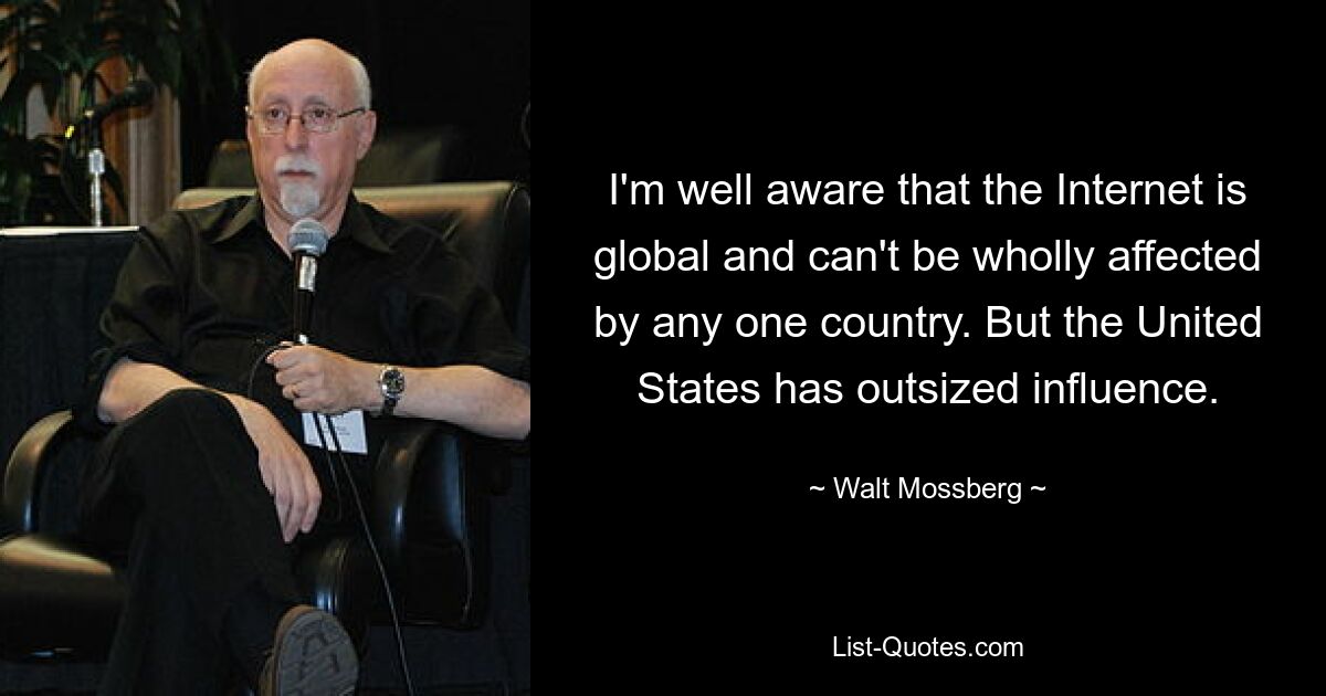 I'm well aware that the Internet is global and can't be wholly affected by any one country. But the United States has outsized influence. — © Walt Mossberg