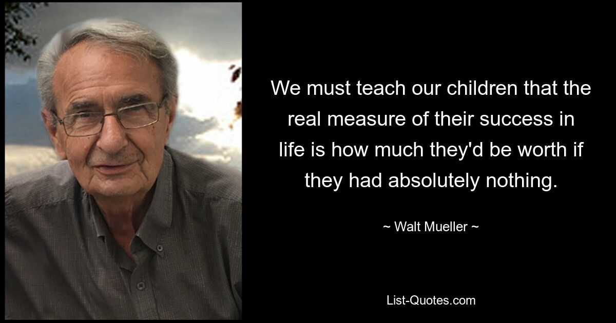 We must teach our children that the real measure of their success in life is how much they'd be worth if they had absolutely nothing. — © Walt Mueller