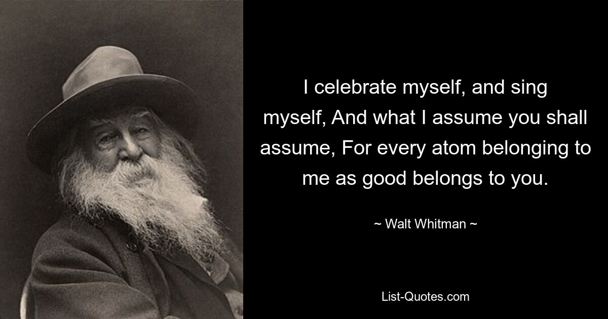 I celebrate myself, and sing myself, And what I assume you shall assume, For every atom belonging to me as good belongs to you. — © Walt Whitman