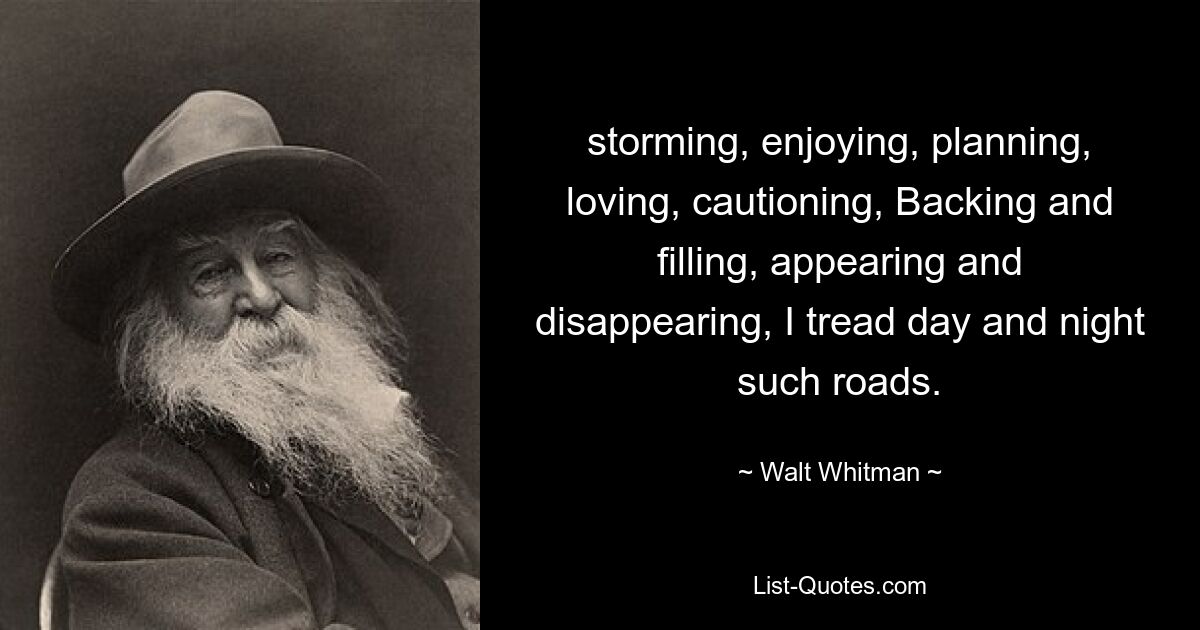 storming, enjoying, planning, loving, cautioning, Backing and filling, appearing and disappearing, I tread day and night such roads. — © Walt Whitman