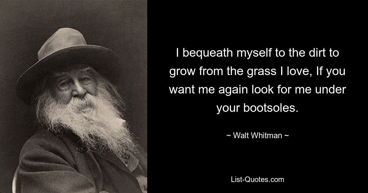 I bequeath myself to the dirt to grow from the grass I love, If you want me again look for me under your bootsoles. — © Walt Whitman