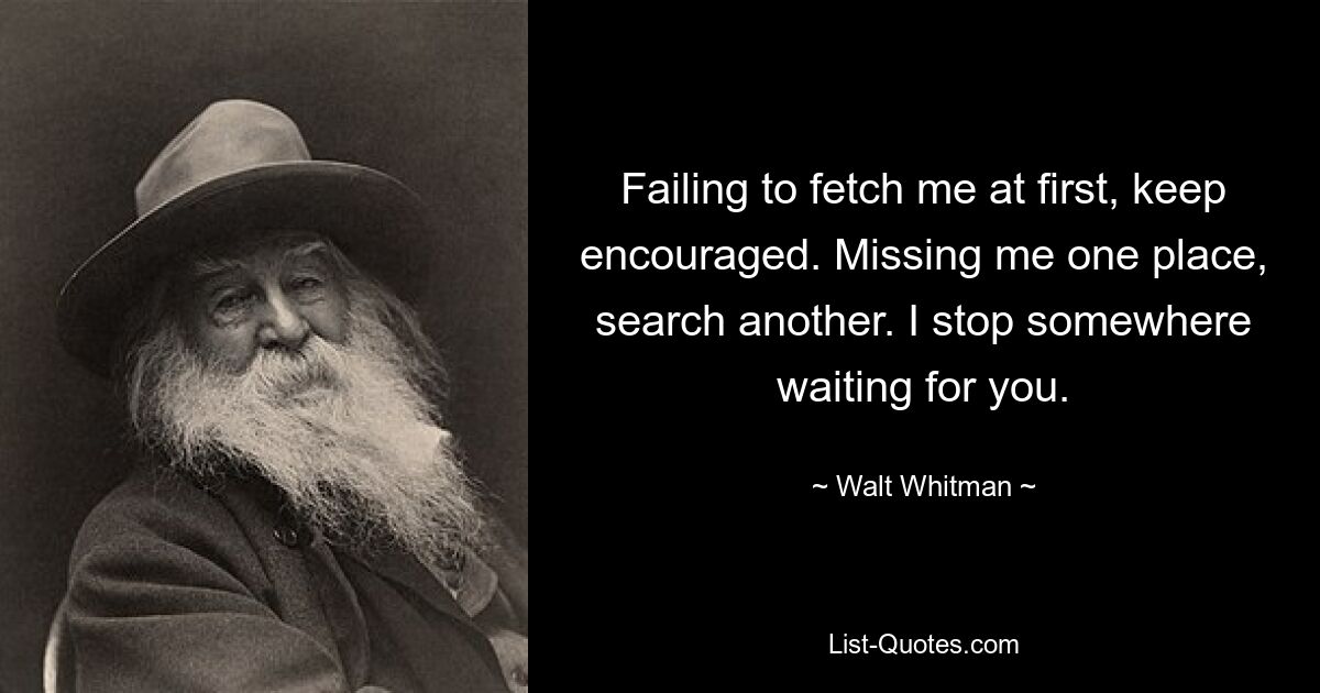 Failing to fetch me at first, keep encouraged. Missing me one place, search another. I stop somewhere waiting for you. — © Walt Whitman