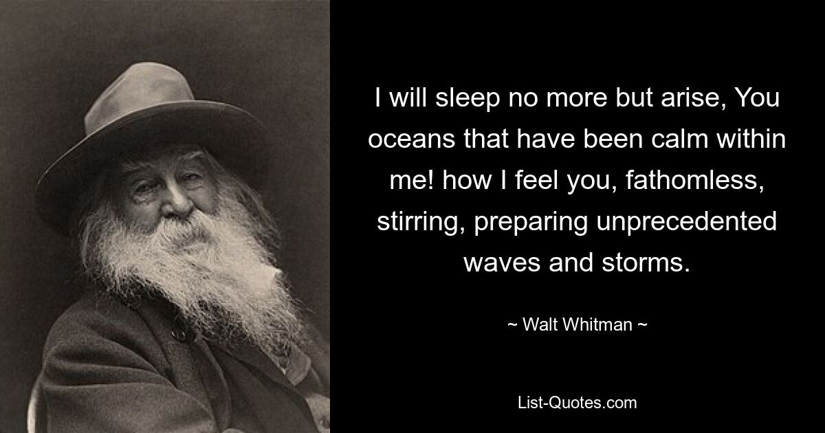 I will sleep no more but arise, You oceans that have been calm within me! how I feel you, fathomless, stirring, preparing unprecedented waves and storms. — © Walt Whitman