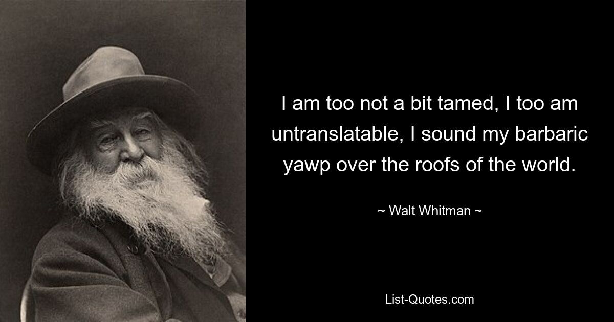 I am too not a bit tamed, I too am untranslatable, I sound my barbaric yawp over the roofs of the world. — © Walt Whitman