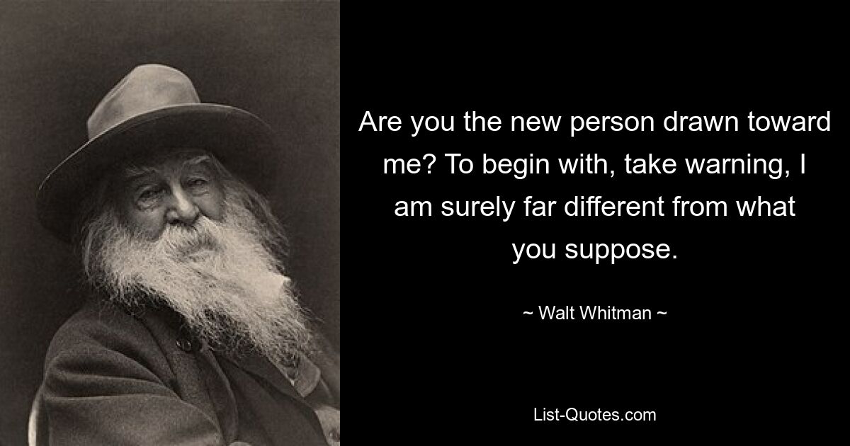 Are you the new person drawn toward me? To begin with, take warning, I am surely far different from what you suppose. — © Walt Whitman