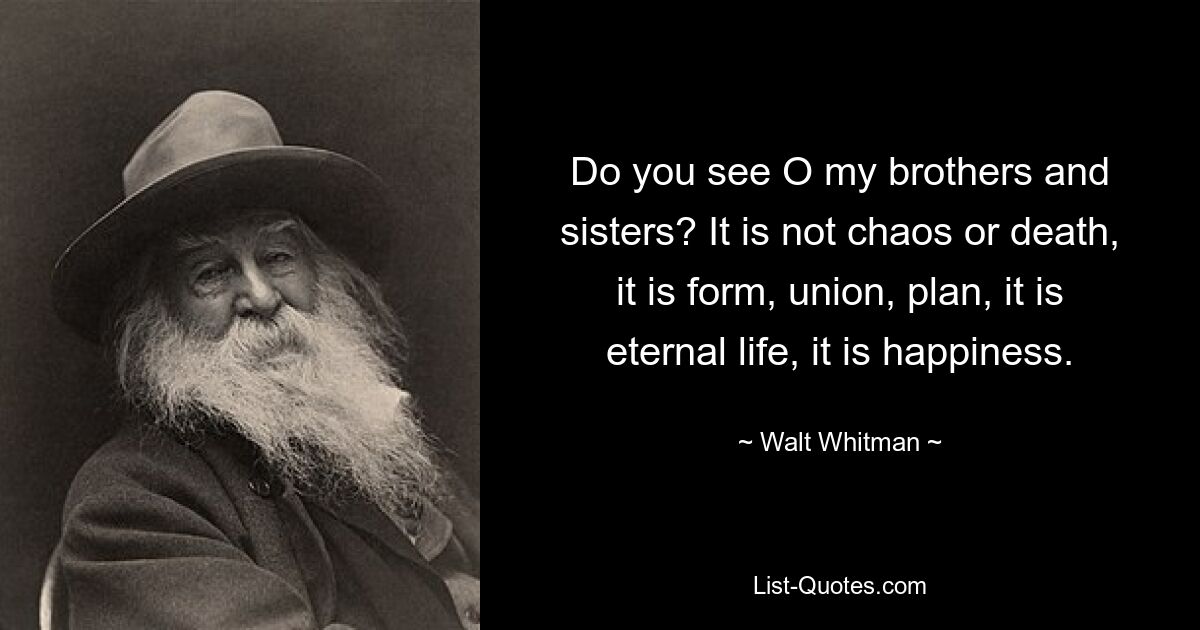 Do you see O my brothers and sisters? It is not chaos or death, it is form, union, plan, it is eternal life, it is happiness. — © Walt Whitman