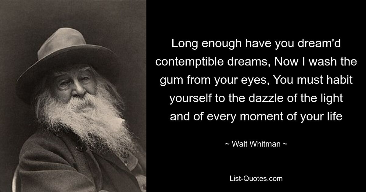 Long enough have you dream'd contemptible dreams, Now I wash the gum from your eyes, You must habit yourself to the dazzle of the light and of every moment of your life — © Walt Whitman