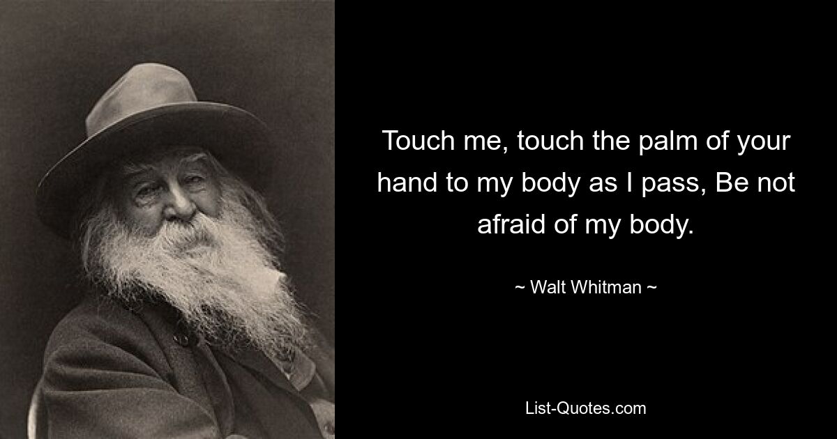 Touch me, touch the palm of your hand to my body as I pass, Be not afraid of my body. — © Walt Whitman