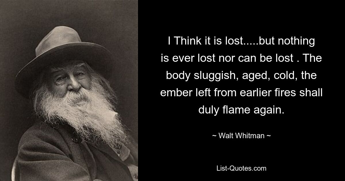 I Think it is lost.....but nothing is ever lost nor can be lost . The body sluggish, aged, cold, the ember left from earlier fires shall duly flame again. — © Walt Whitman