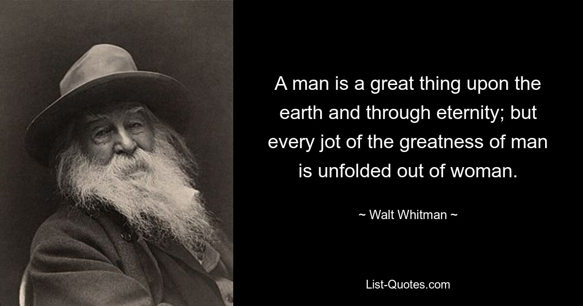 A man is a great thing upon the earth and through eternity; but every jot of the greatness of man is unfolded out of woman. — © Walt Whitman